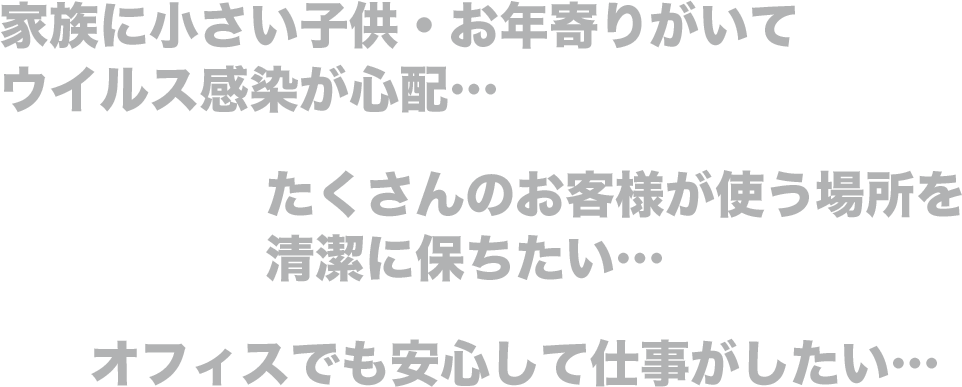 家族に小さい子供・お年寄りがいてウイルス感染が心配…。たくさんのお客様が使う場所を清潔に保ちたい…。オフィスでも安心して仕事がしたい…。